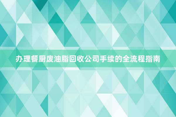 办理餐厨废油脂回收公司手续的全流程指南