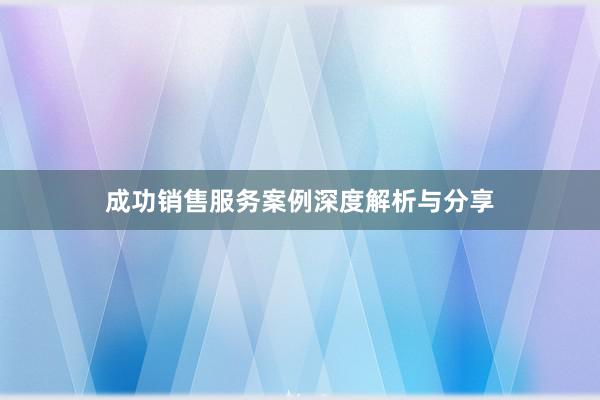 成功销售服务案例深度解析与分享